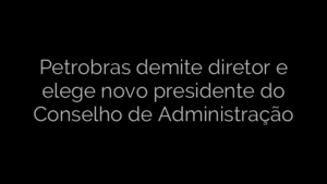 ​Petrobras demite diretor e elege novo presidente do Conselho de Administração 